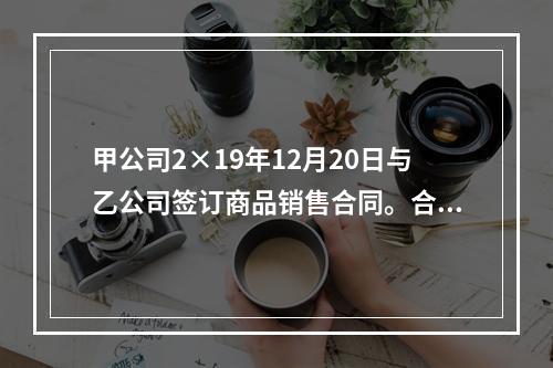 甲公司2×19年12月20日与乙公司签订商品销售合同。合同约