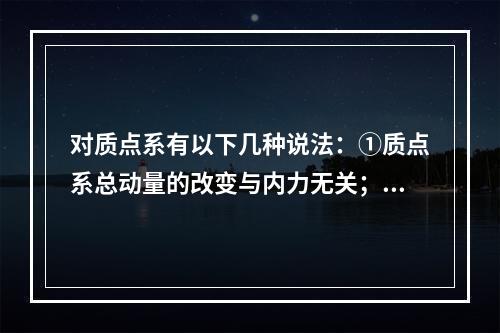 对质点系有以下几种说法：①质点系总动量的改变与内力无关；②质