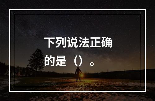 下列说法正确的是（）。