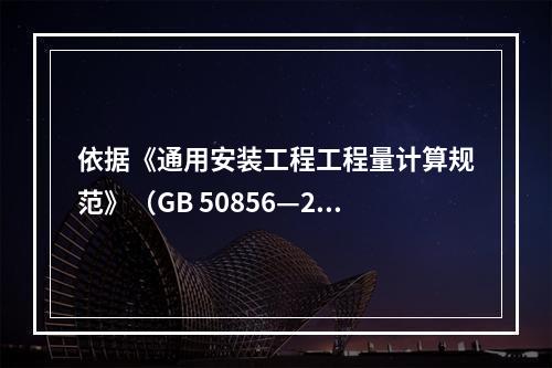 依据《通用安装工程工程量计算规范》（GB 50856—201