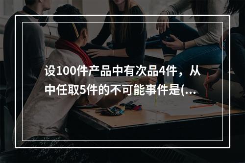 设100件产品中有次品4件，从中任取5件的不可能事件是().