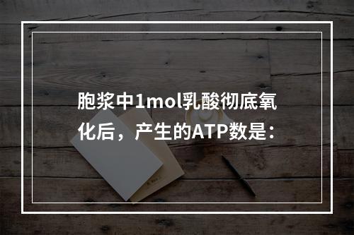 胞浆中1mol乳酸彻底氧化后，产生的ATP数是：