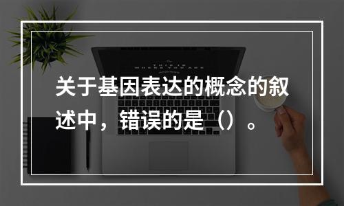 关于基因表达的概念的叙述中，错误的是（）。