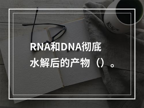 RNA和DNA彻底水解后的产物（）。