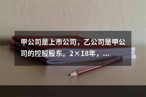 甲公司是上市公司，乙公司是甲公司的控股股东。2×18年，乙公