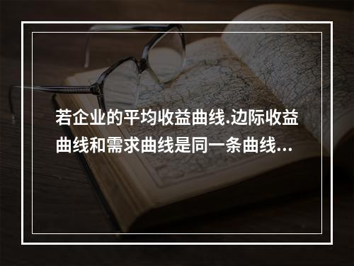 若企业的平均收益曲线.边际收益曲线和需求曲线是同一条曲线，则