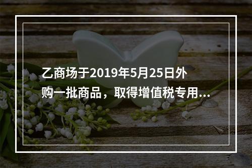 乙商场于2019年5月25日外购一批商品，取得增值税专用发票