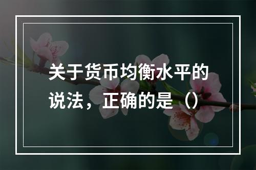 关于货币均衡水平的说法，正确的是（）