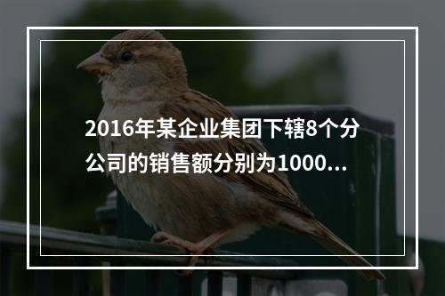 2016年某企业集团下辖8个分公司的销售额分别为10000万