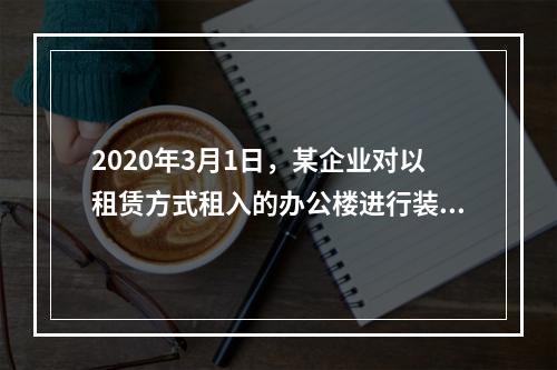 2020年3月1日，某企业对以租赁方式租入的办公楼进行装修，