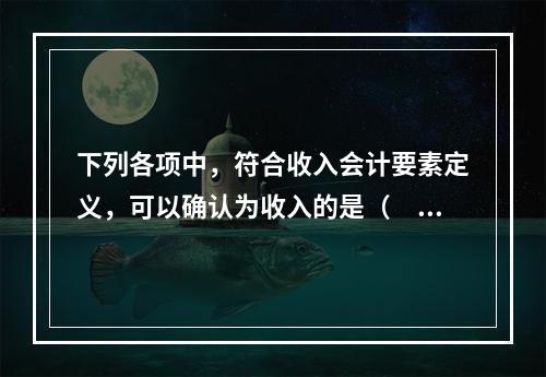 下列各项中，符合收入会计要素定义，可以确认为收入的是（  ）