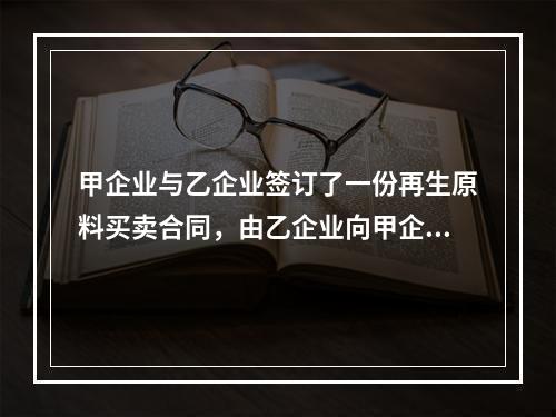 甲企业与乙企业签订了一份再生原料买卖合同，由乙企业向甲企业供