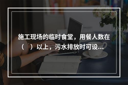 施工现场的临时食堂，用餐人数在（　）以上，污水排放时可设置简