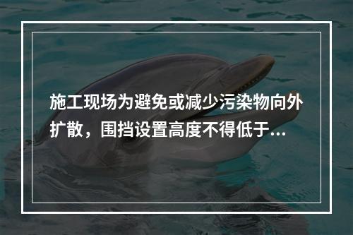 施工现场为避免或减少污染物向外扩散，围挡设置高度不得低于（　