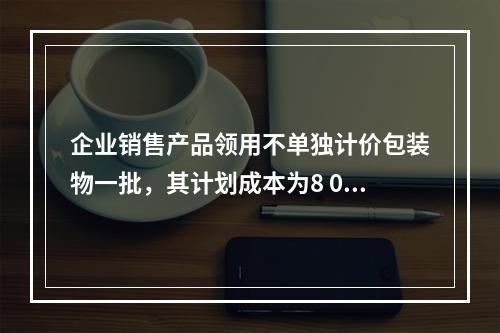 企业销售产品领用不单独计价包装物一批，其计划成本为8 000