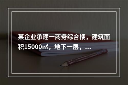 某企业承建一商务综合楼，建筑面积15000㎡，地下一层，地上