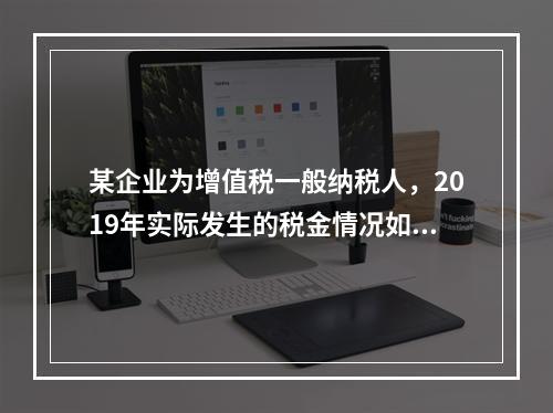 某企业为增值税一般纳税人，2019年实际发生的税金情况如下：