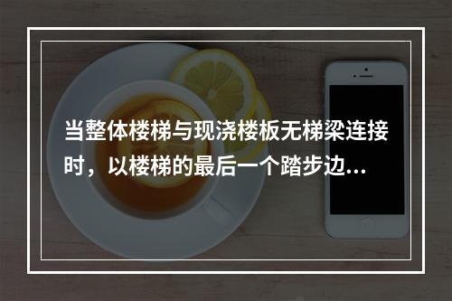 当整体楼梯与现浇楼板无梯梁连接时，以楼梯的最后一个踏步边缘