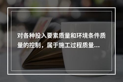 对各种投入要素质量和环境条件质量的控制，属于施工过程质量控制