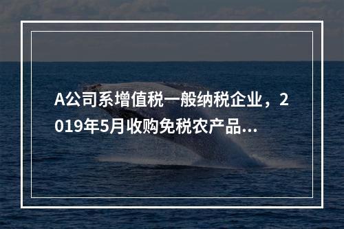 A公司系增值税一般纳税企业，2019年5月收购免税农产品一批