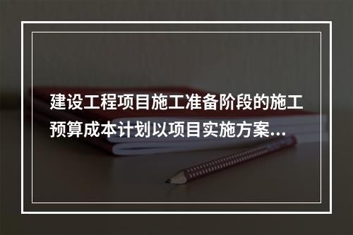 建设工程项目施工准备阶段的施工预算成本计划以项目实施方案为依