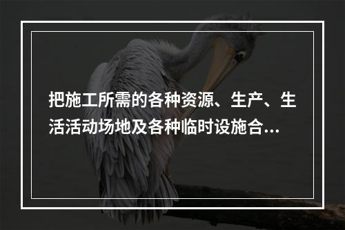 把施工所需的各种资源、生产、生活活动场地及各种临时设施合理地