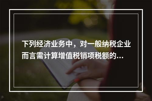 下列经济业务中，对一般纳税企业而言需计算增值税销项税额的有（