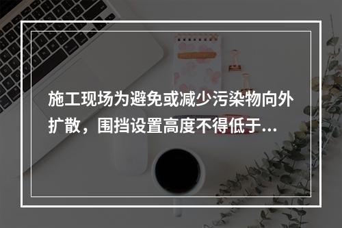 施工现场为避免或减少污染物向外扩散，围挡设置高度不得低于（　