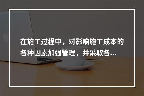 在施工过程中，对影响施工成本的各种因素加强管理，并采取各种有