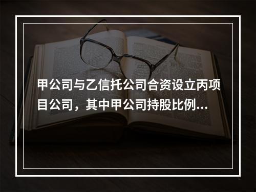 甲公司与乙信托公司合资设立丙项目公司，其中甲公司持股比例为3