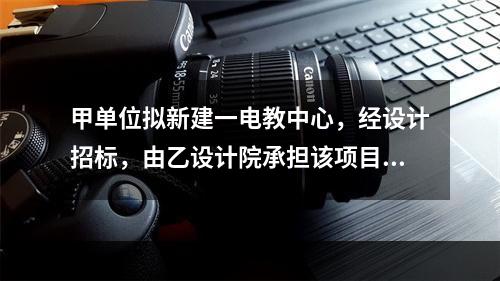 甲单位拟新建一电教中心，经设计招标，由乙设计院承担该项目设计