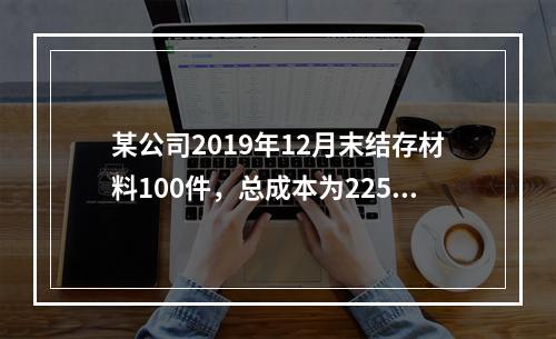 某公司2019年12月末结存材料100件，总成本为225万元