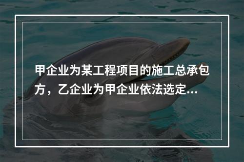 甲企业为某工程项目的施工总承包方，乙企业为甲企业依法选定的分