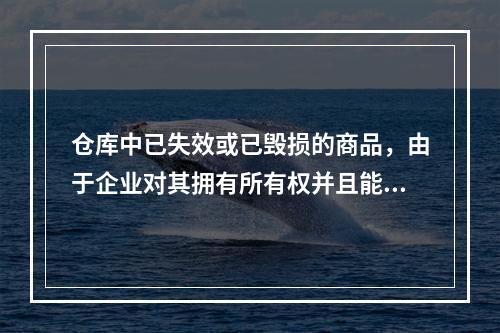 仓库中已失效或已毁损的商品，由于企业对其拥有所有权并且能够实