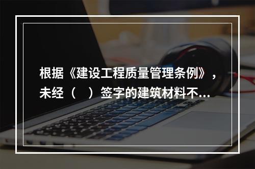 根据《建设工程质量管理条例》，未经（　）签字的建筑材料不得在