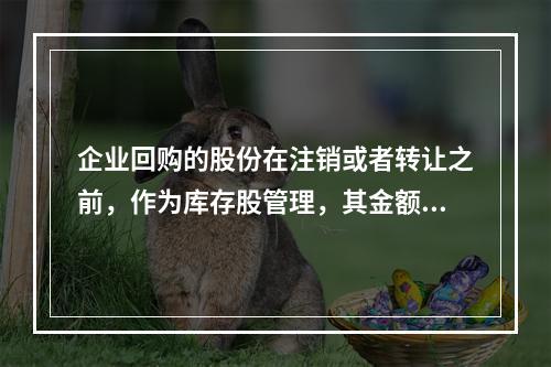 企业回购的股份在注销或者转让之前，作为库存股管理，其金额为（