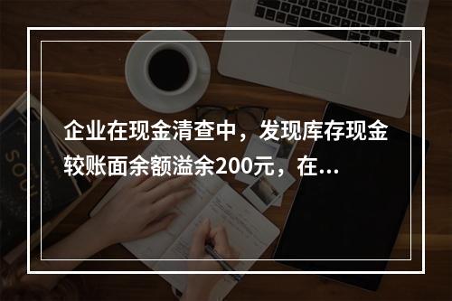 企业在现金清查中，发现库存现金较账面余额溢余200元，在未经