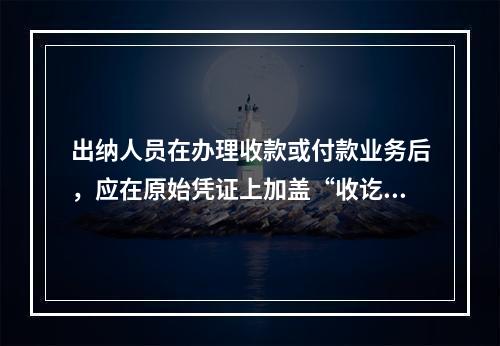 出纳人员在办理收款或付款业务后，应在原始凭证上加盖“收讫”或