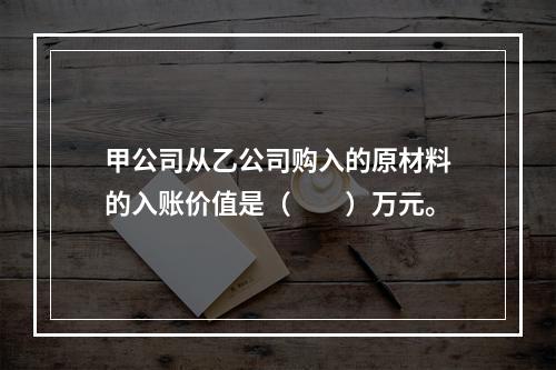 甲公司从乙公司购入的原材料的入账价值是（　　）万元。