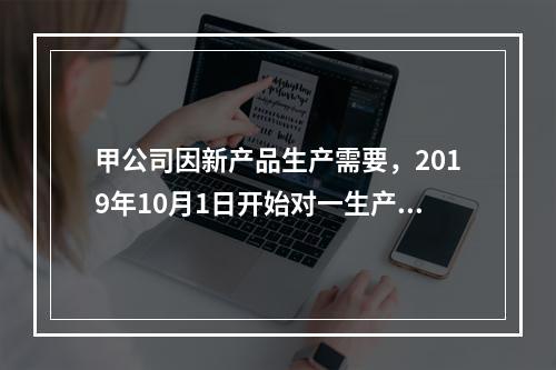 甲公司因新产品生产需要，2019年10月1日开始对一生产设备