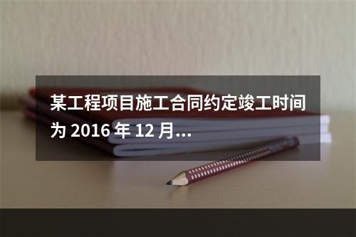 某工程项目施工合同约定竣工时间为 2016 年 12 月 3