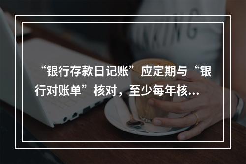 “银行存款日记账”应定期与“银行对账单”核对，至少每年核对一