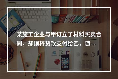 某施工企业与甲订立了材料买卖合同，却误将货款支付给乙，随后该