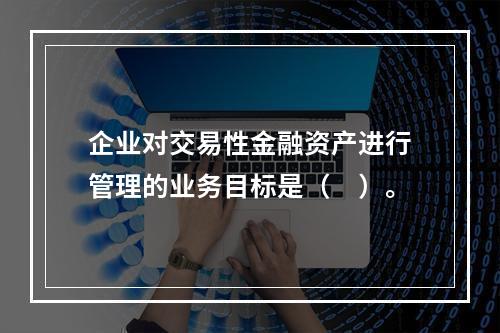 企业对交易性金融资产进行管理的业务目标是（　）。