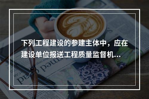 下列工程建设的参建主体中，应在建设单位报送工程质量监督机构的