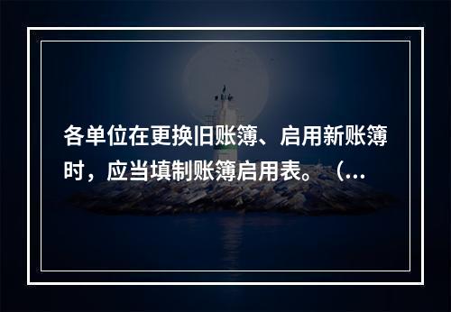 各单位在更换旧账簿、启用新账簿时，应当填制账簿启用表。（ ）