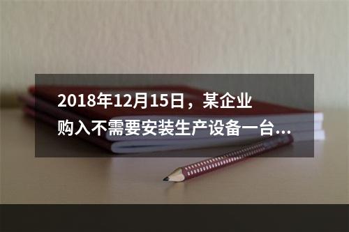 2018年12月15日，某企业购入不需要安装生产设备一台，原