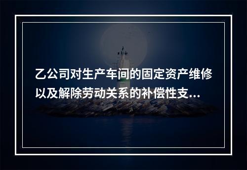 乙公司对生产车间的固定资产维修以及解除劳动关系的补偿性支出，