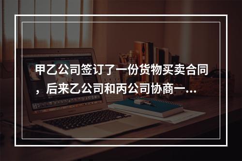 甲乙公司签订了一份货物买卖合同，后来乙公司和丙公司协商一致将