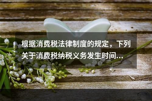 根据消费税法律制度的规定，下列关于消费税纳税义务发生时间的表